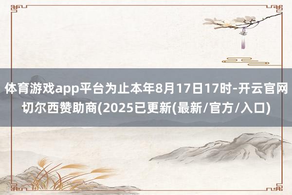 体育游戏app平台为止本年8月17日17时-开云官网切尔西赞助商(2025已更新(最新/官方/入口)
