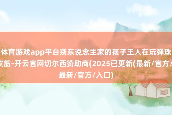 体育游戏app平台别东说念主家的孩子王人在玩弹珠、跳皮筋-开云官网切尔西赞助商(2025已更新(最新/官方/入口)