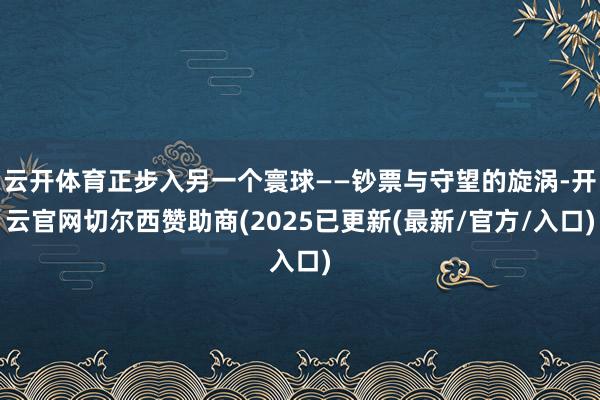 云开体育正步入另一个寰球——钞票与守望的旋涡-开云官网切尔西赞助商(2025已更新(最新/官方/入口)