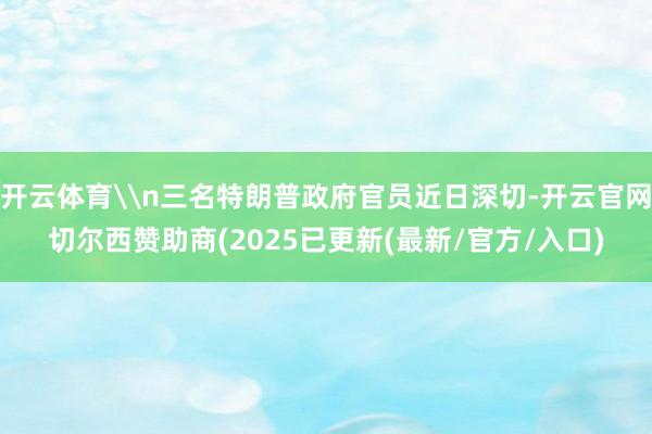 开云体育\n三名特朗普政府官员近日深切-开云官网切尔西赞助商(2025已更新(最新/官方/入口)