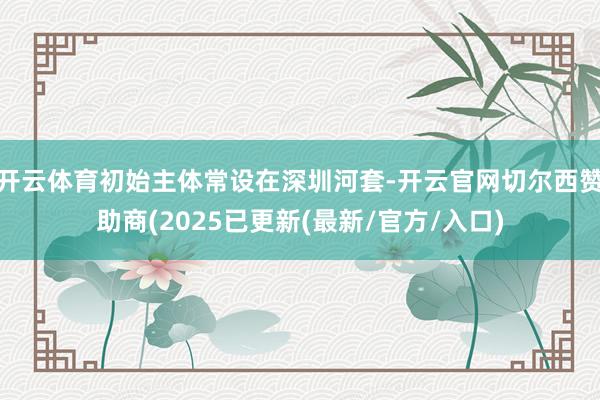 开云体育初始主体常设在深圳河套-开云官网切尔西赞助商(2025已更新(最新/官方/入口)