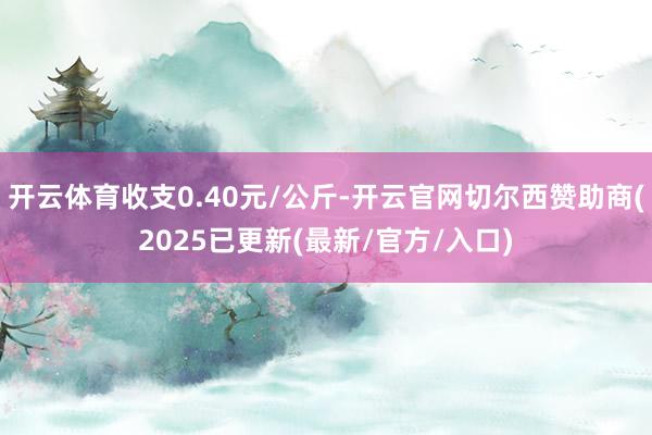 开云体育收支0.40元/公斤-开云官网切尔西赞助商(2025已更新(最新/官方/入口)