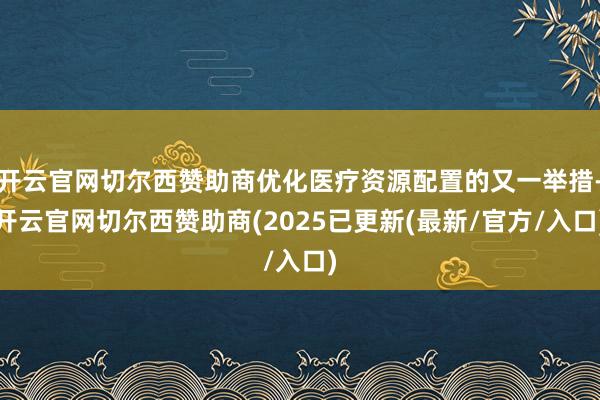 开云官网切尔西赞助商优化医疗资源配置的又一举措-开云官网切尔西赞助商(2025已更新(最新/官方/入口)
