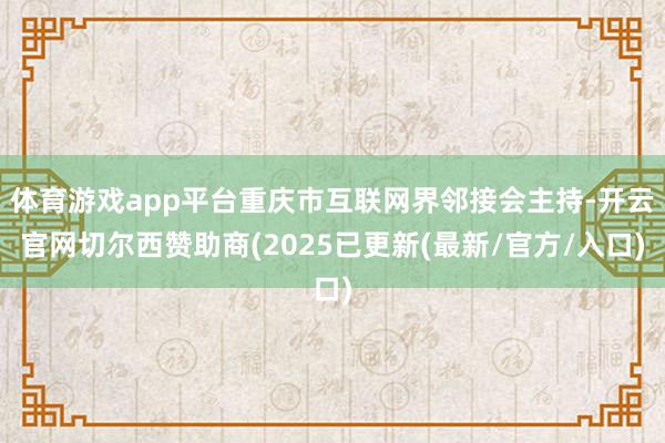 体育游戏app平台重庆市互联网界邻接会主持-开云官网切尔西赞助商(2025已更新(最新/官方/入口)