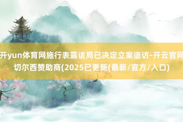 开yun体育网施行表露该局已决定立案造访-开云官网切尔西赞助商(2025已更新(最新/官方/入口)
