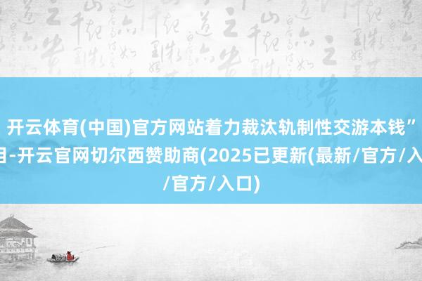 开云体育(中国)官方网站着力裁汰轨制性交游本钱”条目-开云官网切尔西赞助商(2025已更新(最新/官方/入口)