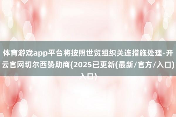 体育游戏app平台将按照世贸组织关连措施处理-开云官网切尔西赞助商(2025已更新(最新/官方/入口)