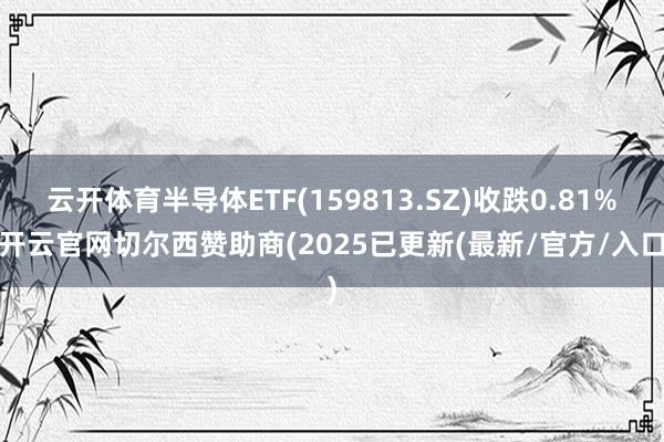 云开体育半导体ETF(159813.SZ)收跌0.81%-开云官网切尔西赞助商(2025已更新(最新/官方/入口)