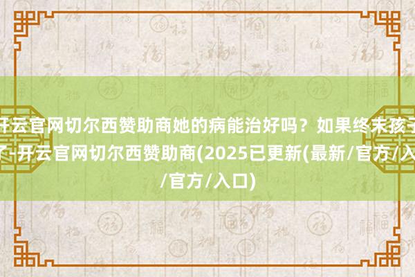 开云官网切尔西赞助商她的病能治好吗？如果终末孩子没了-开云官网切尔西赞助商(2025已更新(最新/官方/入口)