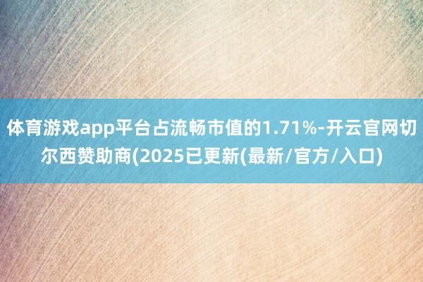 体育游戏app平台占流畅市值的1.71%-开云官网切尔西赞助商(2025已更新(最新/官方/入口)