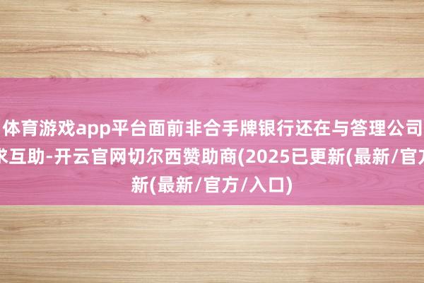 体育游戏app平台面前非合手牌银行还在与答理公司积极寻求互助-开云官网切尔西赞助商(2025已更新(最新/官方/入口)