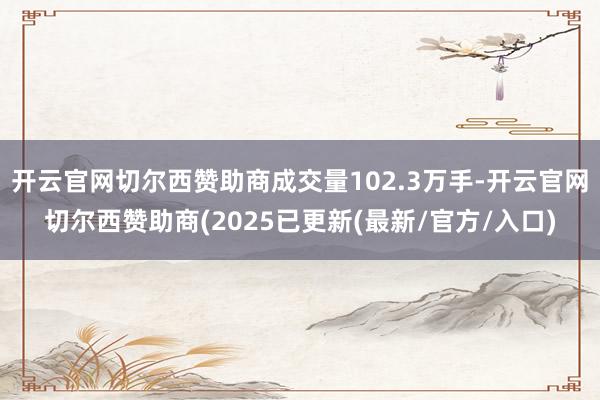 开云官网切尔西赞助商成交量102.3万手-开云官网切尔西赞助商(2025已更新(最新/官方/入口)