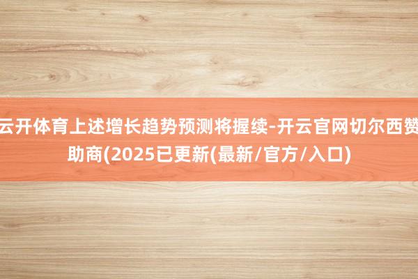 云开体育上述增长趋势预测将握续-开云官网切尔西赞助商(2025已更新(最新/官方/入口)