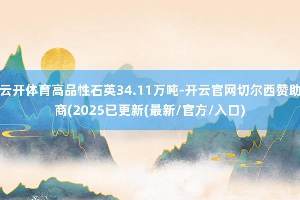 云开体育高品性石英34.11万吨-开云官网切尔西赞助商(2025已更新(最新/官方/入口)