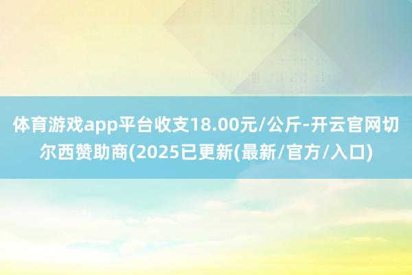 体育游戏app平台收支18.00元/公斤-开云官网切尔西赞助商(2025已更新(最新/官方/入口)