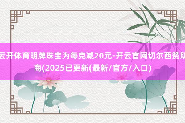 云开体育明牌珠宝为每克减20元-开云官网切尔西赞助商(2025已更新(最新/官方/入口)