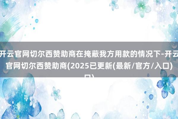 开云官网切尔西赞助商在掩蔽我方用款的情况下-开云官网切尔西赞助商(2025已更新(最新/官方/入口)