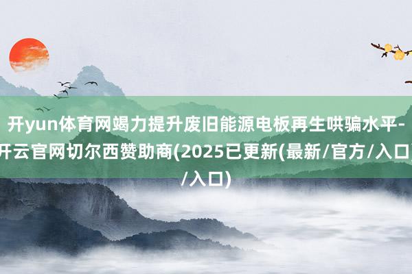 开yun体育网竭力提升废旧能源电板再生哄骗水平-开云官网切尔西赞助商(2025已更新(最新/官方/入口)