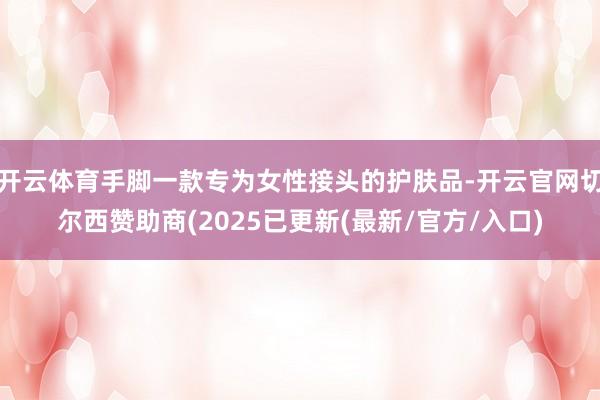 开云体育手脚一款专为女性接头的护肤品-开云官网切尔西赞助商(2025已更新(最新/官方/入口)