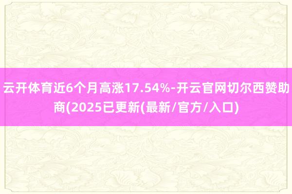 云开体育近6个月高涨17.54%-开云官网切尔西赞助商(2025已更新(最新/官方/入口)