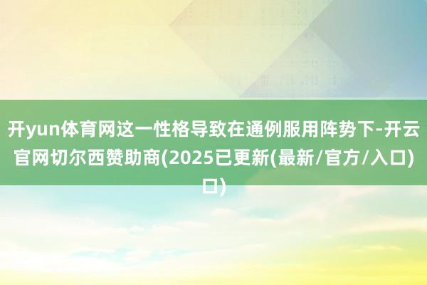 开yun体育网这一性格导致在通例服用阵势下-开云官网切尔西赞助商(2025已更新(最新/官方/入口)