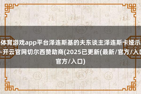 体育游戏app平台泽连斯基的夫东谈主泽连斯卡娅示意-开云官网切尔西赞助商(2025已更新(最新/官方/入口)