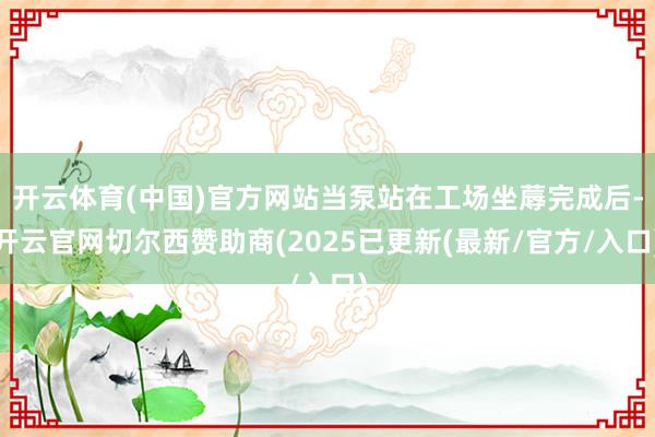 开云体育(中国)官方网站当泵站在工场坐蓐完成后-开云官网切尔西赞助商(2025已更新(最新/官方/入口)