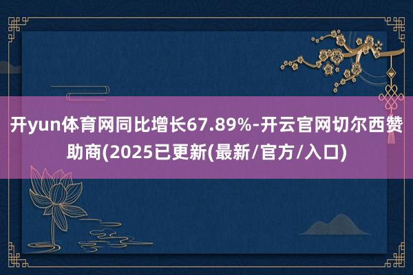 开yun体育网同比增长67.89%-开云官网切尔西赞助商(2025已更新(最新/官方/入口)