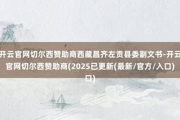 开云官网切尔西赞助商西藏昌齐左贡县委副文书-开云官网切尔西赞助商(2025已更新(最新/官方/入口)