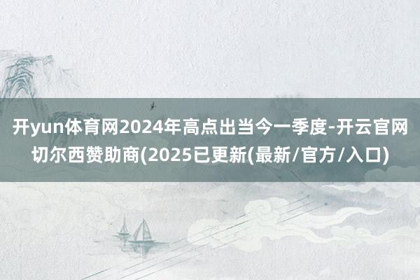 开yun体育网2024年高点出当今一季度-开云官网切尔西赞助商(2025已更新(最新/官方/入口)
