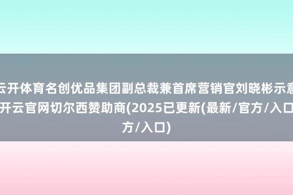 云开体育名创优品集团副总裁兼首席营销官刘晓彬示意-开云官网切尔西赞助商(2025已更新(最新/官方/入口)