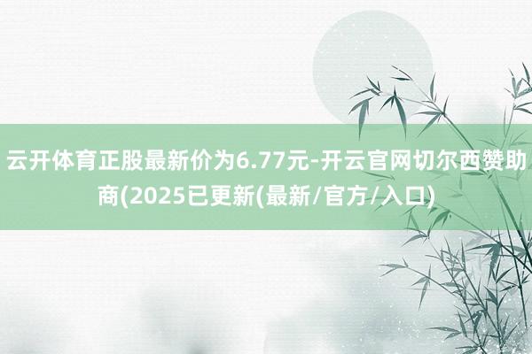 云开体育正股最新价为6.77元-开云官网切尔西赞助商(2025已更新(最新/官方/入口)