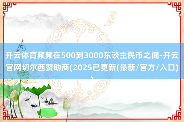 开云体育频频在500到3000东谈主民币之间-开云官网切尔西赞助商(2025已更新(最新/官方/入口)