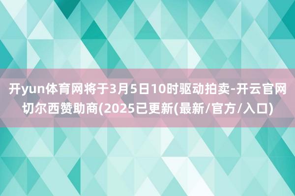 开yun体育网将于3月5日10时驱动拍卖-开云官网切尔西赞助商(2025已更新(最新/官方/入口)