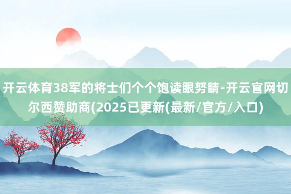 开云体育38军的将士们个个饱读眼努睛-开云官网切尔西赞助商(2025已更新(最新/官方/入口)