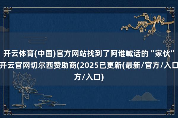 开云体育(中国)官方网站找到了阿谁喊话的“家伙”-开云官网切尔西赞助商(2025已更新(最新/官方/入口)