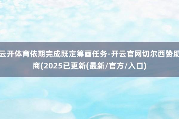云开体育依期完成既定筹画任务-开云官网切尔西赞助商(2025已更新(最新/官方/入口)