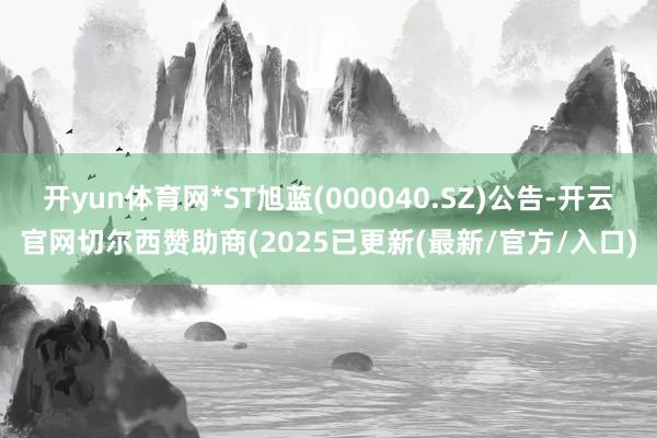 开yun体育网*ST旭蓝(000040.SZ)公告-开云官网切尔西赞助商(2025已更新(最新/官方/入口)