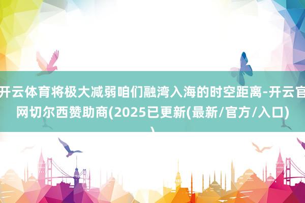 开云体育将极大减弱咱们融湾入海的时空距离-开云官网切尔西赞助商(2025已更新(最新/官方/入口)