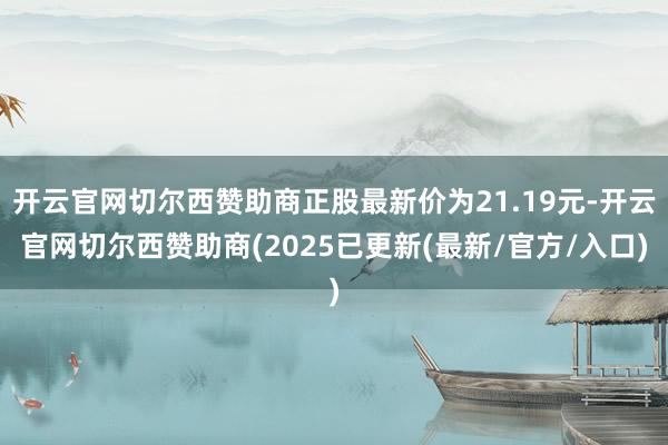 开云官网切尔西赞助商正股最新价为21.19元-开云官网切尔西赞助商(2025已更新(最新/官方/入口)