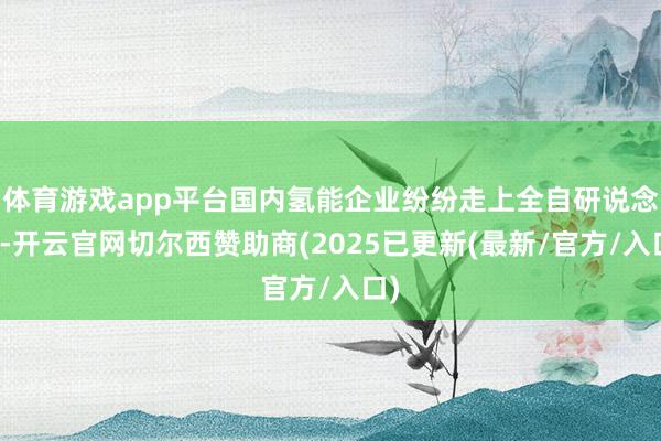 体育游戏app平台国内氢能企业纷纷走上全自研说念路-开云官网切尔西赞助商(2025已更新(最新/官方/入口)