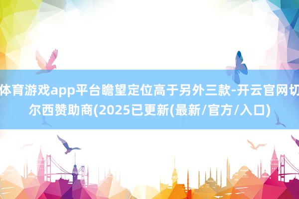 体育游戏app平台瞻望定位高于另外三款-开云官网切尔西赞助商(2025已更新(最新/官方/入口)