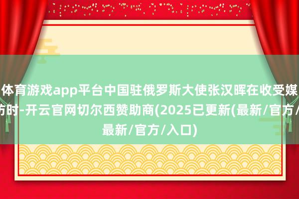 体育游戏app平台中国驻俄罗斯大使张汉晖在收受媒体采访时-开云官网切尔西赞助商(2025已更新(最新/官方/入口)