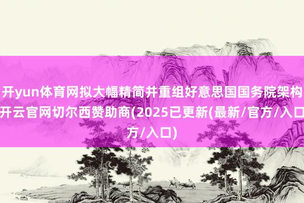 开yun体育网拟大幅精简并重组好意思国国务院架构-开云官网切尔西赞助商(2025已更新(最新/官方/入口)