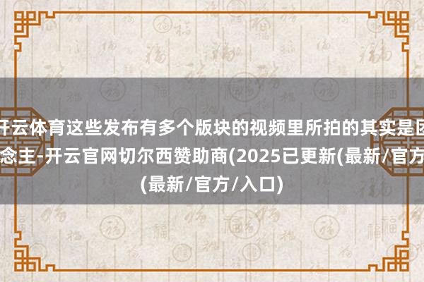 开云体育这些发布有多个版块的视频里所拍的其实是团结东说念主-开云官网切尔西赞助商(2025已更新(最新/官方/入口)