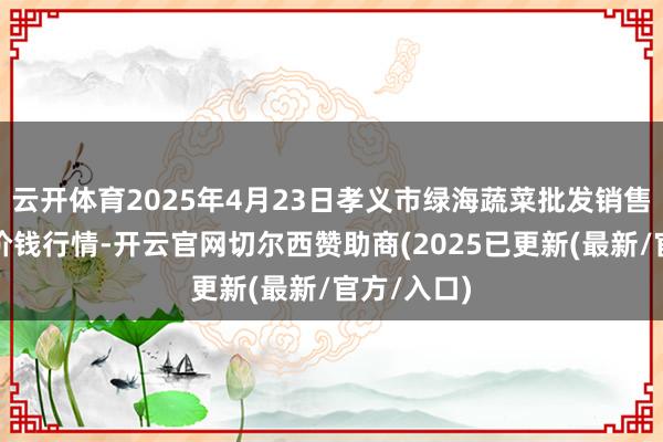 云开体育2025年4月23日孝义市绿海蔬菜批发销售有限公司价钱行情-开云官网切尔西赞助商(2025已更新(最新/官方/入口)
