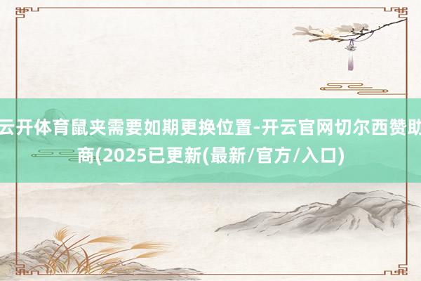云开体育鼠夹需要如期更换位置-开云官网切尔西赞助商(2025已更新(最新/官方/入口)
