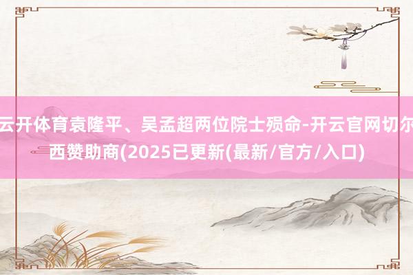 云开体育袁隆平、吴孟超两位院士殒命-开云官网切尔西赞助商(2025已更新(最新/官方/入口)