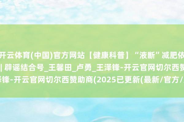 开云体育(中国)官方网站【健康科普】“液断”减肥依次很流行，值得推选? | 辟谣结合号_王馨田_卢勇_王泽锋-开云官网切尔西赞助商(2025已更新(最新/官方/入口)