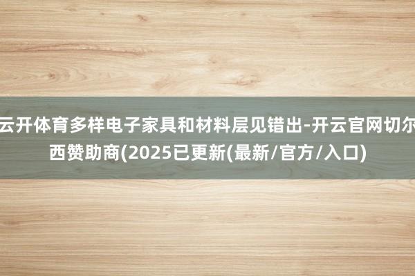 云开体育多样电子家具和材料层见错出-开云官网切尔西赞助商(2025已更新(最新/官方/入口)